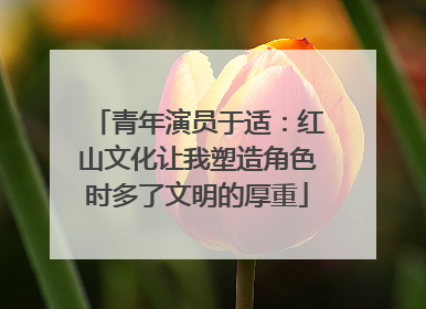 青年演员于适：红山文化让我塑造角色时多了文明的厚重